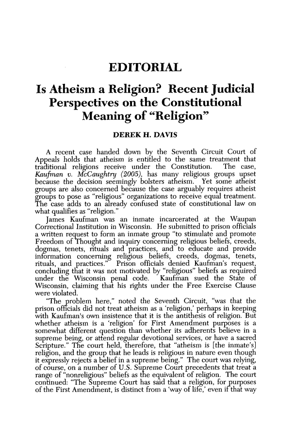 handle is hein.journals/jchs47 and id is 709 raw text is: EDITORIAL
Is Atheism a Religion? Recent Judicial
Perspectives on the Constitutional
Meaning of Religion
DEREK H. DAVIS
A recent case handed down by the Seventh Circuit Court of
Appeals holds that atheism is entitled to the same treatment that
traditional religions receive under the Constitution.  The case,
Kaufman v. M-cCaughtry (2005), has many religious groups upset
because the decision seemingly bolsters atheism. Yet some atheist
groups are also concerned because the case arguably requires atheist
groups to pose as religious organizations to receive equal treatment.
The case adds to an already confused state of constitutional law on
what qualifies as religion.
James Kaufman was an inmate incarcerated at the Waupan
Correctional Institution in Wisconsin. He submitted to prison officials
a written request to form an inmate group to stimulate and promote
Freedom of Thought and inquiry concerning religious beliefs, creeds,
dogmas, tenets, rituals and practices, and to educate and provide
inormation concerning religious beliefs, creeds, dogmas, tenets,
rituals, and practices.  Prison officials denied Kaufmian's request,
concluding that it was not motivated by religious beliefs as required
under the Wisconsin penal code.   Kaufman sued the State of
Wisconsin, claiming that his rights under the Free Exercise Clause
were violated.
The problem here, noted the Seventh Circuit, was that the
prison officials did not treat atheism as a 'religion, perhaps in keeping
with Kaufman's own insistence that it is the antithesis ofireligion. But
whether atheism is a 'religion' for First Amendment purposes is a
somewhat different question than whether its adherents believe in a
supreme being, or attend regular devotional services, or have a sacred
Scripture. The court held, therefore, that atheism is [the inmate's]
religion, and the group that he leads is religious in nature even though
it expressly rejects a belief in a supreme being. The court was relying,
of course, on a number of U.S. Supreme Court precedents that treat a
range of nonreligious beliefs as the equivalent of religion. The court
continued: The Supreme Court has said that a religion, for purposes
of the First Amendment, is distinct from a 'way of life,' even if that way


