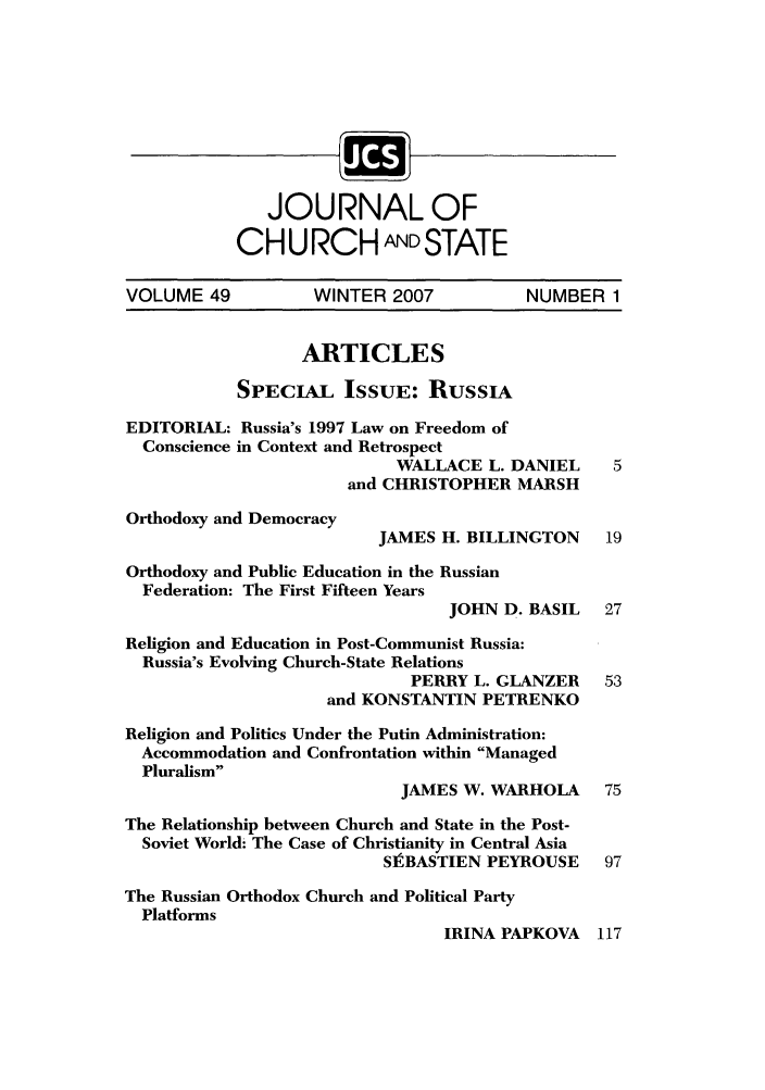 handle is hein.journals/jchs49 and id is 1 raw text is: JOURNAL OFCH U RCH ANDSTATEVOLUME 49           WINTER 2007            NUMBER 1ARTICLESSPECIAL ISSUE: RussIAEDITORIAL: Russia's 1997 Law on Freedom ofConscience in Context and RetrospectWALLACE L. DANIEL      5and CHRISTOPHER MARSHOrthodoxy and DemocracyJAMES H. BILLINGTON     19Orthodoxy and Public Education in the RussianFederation: The First Fifteen YearsJOHN D. BASIL    27Religion and Education in Post-Communist Russia:Russia's Evolving Church-State RelationsPERRY L. GLANZER     53and KONSTANTIN PETRENKOReligion and Politics Under the Putin Administration:Accommodation and Confrontation within ManagedPluralismJAMES W. WARHOLA      75The Relationship between Church and State in the Post-Soviet World: The Case of Christianity in Central AsiaSIBASTIEN PEYROUSE 97The Russian Orthodox Church and Political PartyPlatformsIRINA PAPKOVA 117
