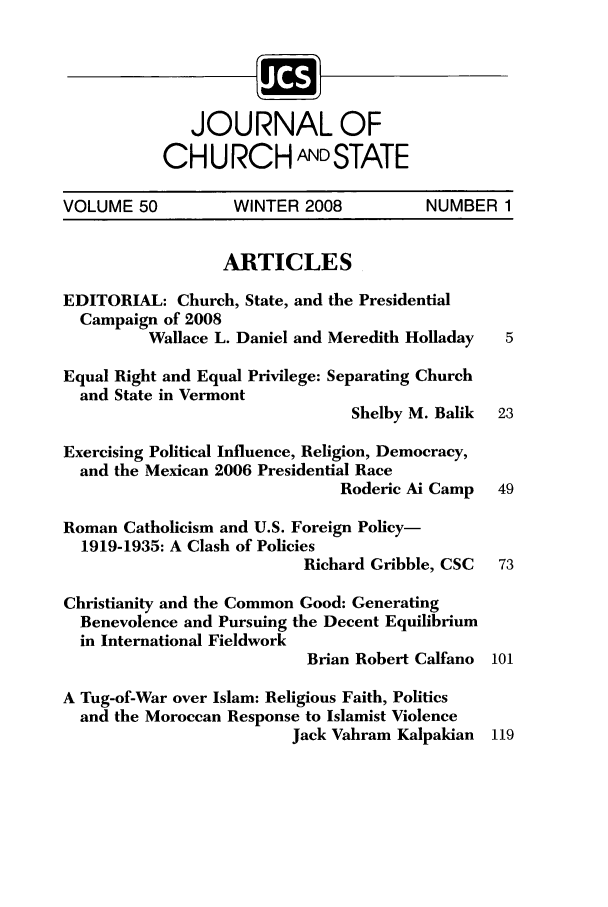 handle is hein.journals/jchs50 and id is 1 raw text is: JOURNAL OFCHURCH ANDSTATEVOLUME 50         WINTER 2008          NUMBER 1ARTICLESEDITORIAL: Church, State, and the PresidentialCampaign of 2008Wallace L. Daniel and Meredith Holladay  5Equal Right and Equal Privilege: Separating Churchand State in VermontShelby M. Balik  23Exercising Political Influence, Religion, Democracy,and the Mexican 2006 Presidential RaceRoderic Ai Camp  49Roman Catholicism and U.S. Foreign Policy-1919-1935: A Clash of PoliciesRichard Gribble, CSC  73Christianity and the Common Good: GeneratingBenevolence and Pursuing the Decent Equilibriumin International FieldworkBrian Robert Calfano 101A Tug-of-War over Islam: Religious Faith, Politicsand the Moroccan Response to Islamist ViolenceJack Vahram Kalpakian 119