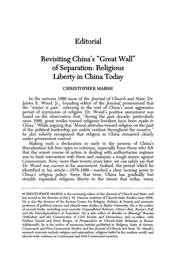 handle is hein.journals/jchs50 and id is 205 raw text is: EditorialRevisiting China's Great Wallof Separation: ReligiousLiberty in China TodayCHRISTOPHER MARSHIn the autumn 1986 issue of the Journal of Church and State, Dr.James E. Wood, Jr., founding editor of the Journal, pronounced thatthe winter is past, referring to the end of China's most aggressiveperiod of repression of religion. Dr. Wood's positive assessment wasased on the observation that, during the past decade, particularlysince 1980, great strides toward religious freedom have been made inChina. While arguing that liberal attitudes toward religion on the partof the political leadership are widely evident throughout the country,he also soberly recognized that religion in China remained clearlyunder government control.Making such a declaration so early in the process of China'sliberalization left him open to criticism, especially from those who feltthat the wisest course of action in dealing with authoritarian regimeswas to limit interaction with them and maintain a tough stance againstCommunism. Now, more than twenty years later, we can safely say thatDr. Wood was correct in his assessment. Indeed, the period which heidentified in his article- 1976-1980-marked a clear turning point inChina's religion policy. Since that time, China has gradually butsteadily expanded religious liberty to the extent that today, many*CHRISTOPHER MARSH is the incoming editor of the Journal of Church and State, andhas served as the director of the J. M. Dawson Institute of Church-State Studies since 2006.He is also the director of the Keston Center for Religion, Politics, & Society and associateprofessor of political science and church-state studies at Baylor University. He is the authorof several books, including most recently Unparalleled Reforms: China's Rise, Russia s Fall,and the Interdependence of Transition. He is also editor of Burden or Blessing? RussianOrthodoxy and the Construction of Civil Society and Democracy, and co-editor, withWallace Daniel and Peter Berger, of Perspectives on Church-State Relations in Russia.Additionally, he is the author of numerous articles published in Region, State, & Society,Communist and Post-Communist Studies, and the Journal of Church and State. Dr. Marsh'sresearch interests include religion and nationalism, religious belief in the modem world, andchurch-state relations in Communist and Post-Communist societies.