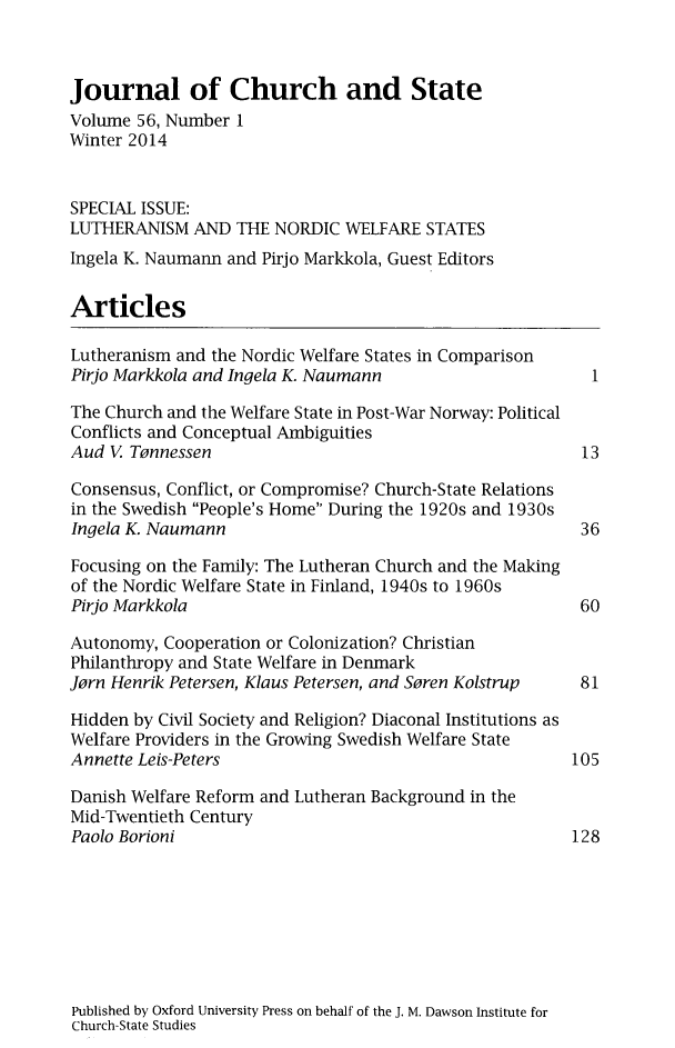 handle is hein.journals/jchs56 and id is 1 raw text is: Journal of Church and StateVolume 56, Number 1Winter 2014SPECIAL ISSUE:LUTHERANISM AND THE NORDIC WELFARE STATESIngela K. Naumann and Pirjo Markkola, Guest EditorsArticlesLutheranism and the Nordic Welfare States in ComparisonPirjo Markkola and Ingela K. Naumann                    1The Church and the Welfare State in Post-War Norway: PoliticalConflicts and Conceptual AmbiguitiesAud V Tennessen                                        13Consensus, Conflict, or Compromise? Church-State Relationsin the Swedish People's Home During the 1920s and 1930sIngela K. Naumann                                      36Focusing on the Family: The Lutheran Church and the Makingof the Nordic Welfare State in Finland, 1940s to 1960sPirjo Markkola                                         60Autonomy, Cooperation or Colonization? ChristianPhilanthropy and State Welfare in DenmarkJorn Henrik Petersen, Klaus Petersen, and Soren Kolstrup  81Hidden by Civil Society and Religion? Diaconal Institutions asWelfare Providers in the Growing Swedish Welfare StateAnnette Leis-Peters                                   105Danish Welfare Reform and Lutheran Background in theMid-Twentieth CenturyPaolo Borioni                                         128Published by Oxford University Press on behalf of the J. M. Dawson Institute forChurch-State Studies