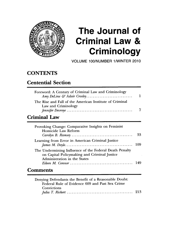 handle is hein.journals/jclc100 and id is 1 raw text is: The Journal of
Criminal Law &
Criminology
VOLUME 100/NUMBER 1/WINTER 2010
CONTENTS
Centential Section
Foreword: A Century of Criminal Law and Criminology
Amy DeLine & Adair Crosley ......................... 1
The Rise and Fall of the American Institute of Criminal
Law and Criminology
Jennifer Devroye     ...............................
Criminal Law
Provoking Change: Comparative Insights on Feminist
Homicide Law Reform
Carolyn B. Ramsey    ............................... 33
Learning from Error in American Criminal Justice
James M. Doyle....  ............................. 109
The Undermining Influence of the Federal Death Penalty
on Capital Policymaking and Criminal Justice
Administration in the States
Eileen M. Connor  ............................... 149
Comments

Denying Defendants the Benefit of a Reasonable Doubt:
Federal Rule of Evidence 609 and Past Sex Crime
Convictions
Julia T. Rickert     ...............................

213


