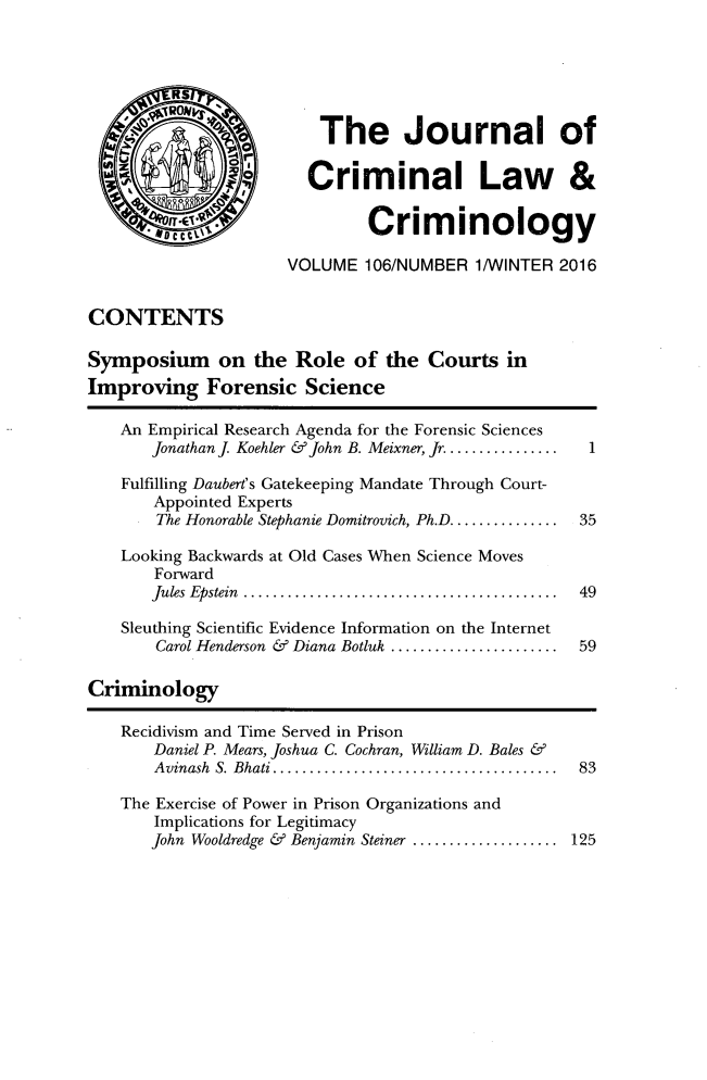 handle is hein.journals/jclc106 and id is 1 raw text is: 



         RS

         ON              The Journal of


                        Criminal Law &


        g'.*                  Criminology

                     VOLUME   106/NUMBER  1/WINTER 2016


CONTENTS

Symposium on the Role of the Courts in
Improving Forensic Science

   An Empirical Research Agenda for the Forensic Sciences
       Jonathan J Koehler & John B. Meixner, Jr............... 1

    Fulfilling Daubert's Gatekeeping Mandate Through Court-
       Appointed Experts
       The Honorable Stephanie Domitrovich, Ph.D.............  35

    Looking Backwards at Old Cases When Science Moves
       Forward
       Jules Epstein  .................................... 49

    Sleuthing Scientific Evidence Information on the Internet
       Carol Henderson & Diana Botluk ....................  59

Criminology

    Recidivism and Time Served in Prison
       Daniel P. Mears, Joshua C. Cochran, William D. Bales &
       Avinash S. Bhati ... .............................. 83

    The Exercise of Power in Prison Organizations and
       Implications for Legitimacy
       John Wooldredge & Benjamin Steiner .................  125


