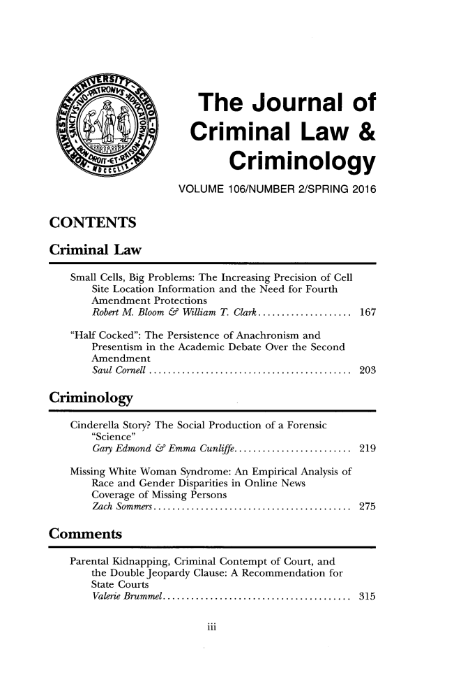 handle is hein.journals/jclc106 and id is 177 raw text is: 








                         The Journal of

  W            s       Criminal Law &


        , C0.Criminology

                     VOLUME   106/NUMBER 2/SPRING 2016


CONTENTS

Criminal   Law

    Small Cells, Big Problems: The Increasing Precision of Cell
       Site Location Information and the Need for Fourth
       Amendment Protections
       Robert M. Bloom & William T. Clark .................  167

    Half Cocked: The Persistence of Anachronism and
       Presentism in the Academic Debate Over the Second
       Amendment
       Saul Cornell    ................................... 203

Criminology

    Cinderella Story? The Social Production of a Forensic
       Science
       Gary Edmond & Emma Cunliffe. ................... 219

    Missing White Woman Syndrome: An Empirical Analysis of
       Race and Gender Disparities in Online News
       Coverage of Missing Persons
       Zach Sommers...  ............................. 275

Comments

   Parental Kidnapping, Criminal Contempt of Court, and
       the Double Jeopardy Clause: A Recommendation for
       State Courts
       Valerie Brummel . ................................ 315


iii


