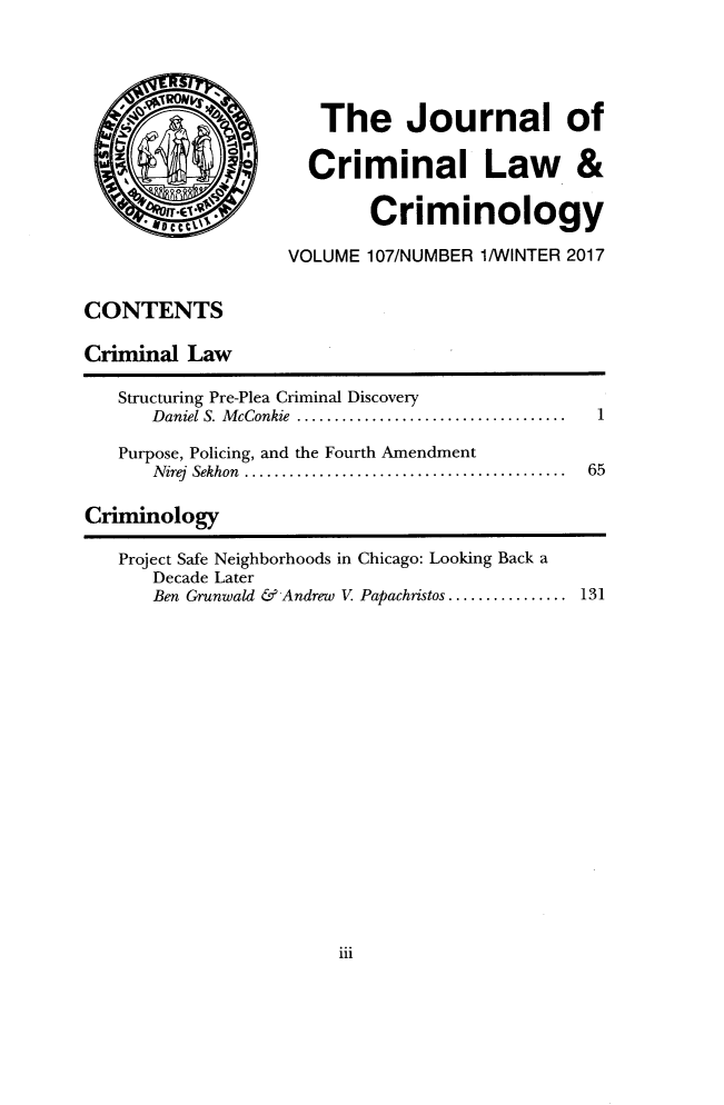 handle is hein.journals/jclc107 and id is 1 raw text is: 



RON. -




QQ

Dect


CONTENTS

Criminal  Law


Structuring Pre-Plea Criminal Discovery
   Daniel S. McConkie      ............................

Purpose, Policing, and the Fourth Amendment
   Nirej Sekhon .. .................................


1


65


Criminology

   Project Safe Neighborhoods in Chicago: Looking Back a
      Decade Later
      Ben Grunwald & Andrew V Papachristos .............. 131


iii


   The Journal of

   Criminal Law &

        Criminology

VOLUME 107/NUMBER 1/WINTER 2017



