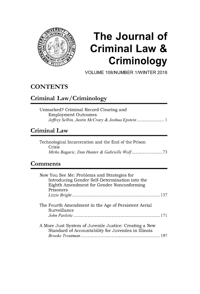 handle is hein.journals/jclc108 and id is 1 raw text is: 






                         The Journal of

                       Criminal Law&

     VD IT                     Criminology

                     VOLUME 108/NUMBER 1/WINTER 2018


CONTENTS

Criminal Law/Criminology

    Unmarked? Criminal Record Clearing and
       Employment Outcomes
       Jeffrey Selbin, Justin McCrary & Joshua Epstein ................... 1

Criminal Law

   Technological Incarceration and the End of the Prison
       Crisis
       Mirko Bagaric, Dan Hunter & Gabrielle Wolf ................. 73

Comments

    Now You See Me: Problems and Strategies for
       Introducing Gender Self-Determination into the
       Eighth Amendment for Gender Nonconforming
       Prisoners
       L izzie  B right .............................................................. 137

   The Fourth Amendment in the Age of Persistent Aerial
       Surveillance
       John P avietic  ............................................................. 171

   A More Just System of Juvenile Justice: Creating a New
       Standard of Accountability for Juveniles in Illinois
       Brooke Troutm an  ........................................................ 197


