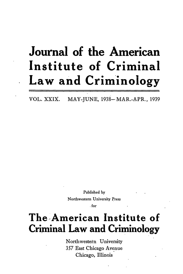 handle is hein.journals/jclc29 and id is 1 raw text is: Journal of the American
Institute of Criminal
Law and Criminology

VOL. XXIX.

MAY-JUNE, 1938-MAR.-APR., 1939

Published by
Northwestern University Press
. for
The-American Institute of
Criminal Law and Criminology
Northwestern University
357 East Chicago Avenue
Chicago, Illinois


