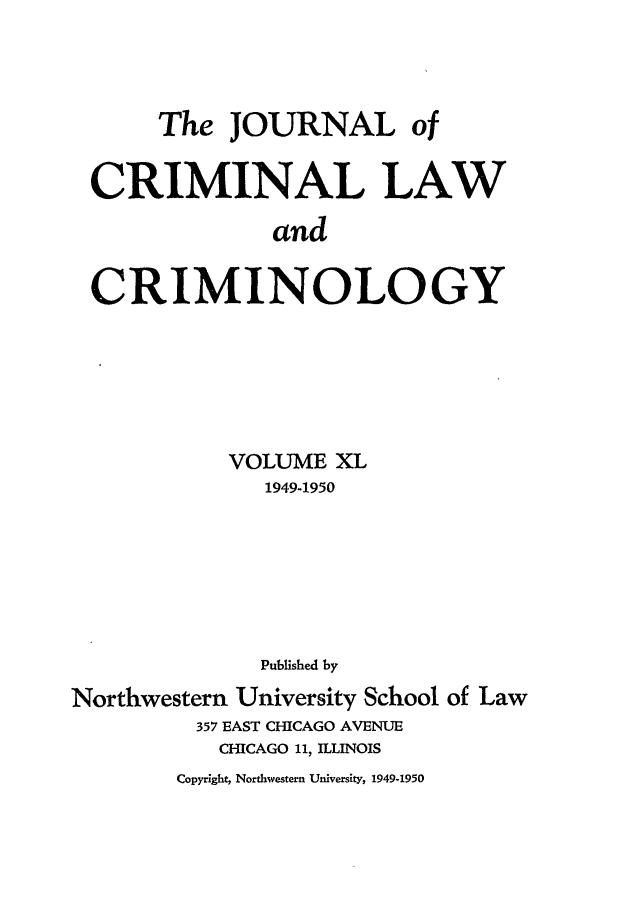 handle is hein.journals/jclc40 and id is 1 raw text is: The JOURNAL of
CRIMINAL LAW
and
CRIMINOLOGY

VOLUME XL
1949-1950
Published by
Northwestern University School of Law
357 EAST CHICAGO AVENUE
CHICAGO 11, ILLINOIS

Copyright, Northwestern University, 1949-1950


