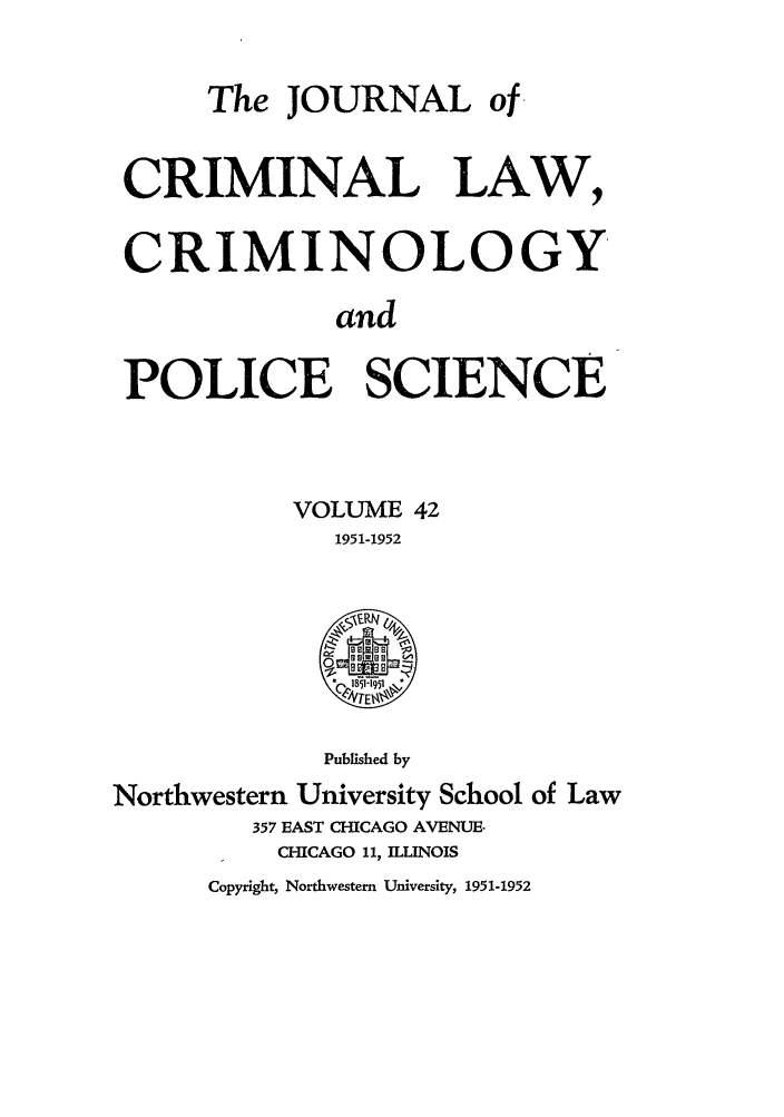 handle is hein.journals/jclc42 and id is 1 raw text is: The JOURNAL of
CRIMINAL LAW,
CRIMINOLOGY
and
POLICE SCIENCE
VOLUME 42
1951-1952
Published by
Northwestern University School of Law
357 EAST CHICAGO AVENUE.
CHICAGO 11, ILLINOIS
Copyright, Northwestern University, 1951-1952


