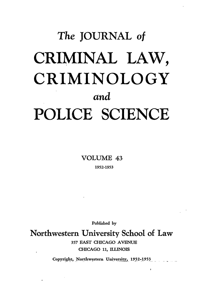 handle is hein.journals/jclc43 and id is 1 raw text is: The JOURNAL of
CRIMINAL LAW,
CRIMINOLOGY
and
POLICE SCIENCE
VOLUME 43
1952-1953
Published by
Northwestern University School of Law
357 EAST CHICAGO AVENUE
CHICAGO 11, ILLINOIS
Copyright, Northwestern Universiyj, 1952-1953


