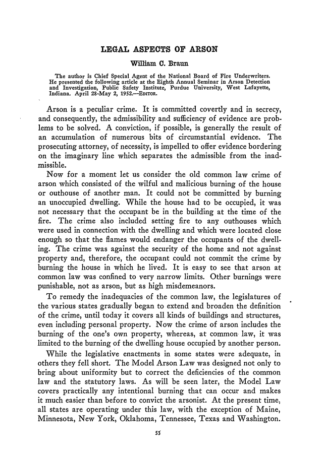 handle is hein.journals/jclc43 and id is 65 raw text is: LEGAL ASPECTS OF ARSON

William C. Braun
The author is Chief Special Agent of the National Board of Fire Underwriters.
He presented the following article at the Eighth Annual Seminar in Arson Detection
and Investigation, Public Safety Institute, Purdue University, West Lafayette,
Indiana. April 28-May 2, 1952.-EDIToR.
Arson is a peculiar crime. It is committed covertly and in secrecy,
and consequently, the admissibility and sufficiency of evidence are prob-
lems to be solved. A conviction, if possible, is generally the result of
an accumulation of numerous bits of circumstantial evidence. The
prosecuting attorney, of necessity, is impelled to offer evidence bordering
on the imaginary line which separates the admissible from the inad-
missible.
Now for a moment let us consider the old common law crime of
arson which consisted of the wilful and malicious burning of the house
or outhouse of another man. It could not be committed by burning
an unoccupied dwelling. While the house had to be occupied, it was
not necessary that the occupant be in the building at the time of the
fire. The crime also included setting fire to any outhouses which
were used in connection with the dwelling and which were located close
enough so that the flames would endanger the occupants of the dwell-
ing. The crime was against the security of the home and not against
property and, therefore, the occupant could not commit the crime by
burning the house in which he lived. It is easy to see that arson at
common law was confined to very narrow limits. Other burnings were
punishable, not as arson, but as high misdemeanors.
To remedy the inadequacies of the common law, the legislatures of
the various states gradually began to extend and broaden the definition
of the crime, until today it covers all kinds of buildings and structures,
even including personal property. Now the crime of arson includes the
burning of the one's own property, whereas, at common law, it was
limited to the burning of the dwelling house occupied by another person.
While the legislative enactments in some states were adequate, in
others they fell short. The Model Arson Law was designed not only to
bring about uniformity but to correct the deficiencies of the common
law and the statutory laws. As will be seen later, the Model Law
covers practically any intentional burning that can occur and makes
it much easier than before to convict the arsonist. At the present time,
all states are operating under this law, with the exception of Maine,
Minnesota, New York, Oklahoma, Tennessee, Texas and Washington.


