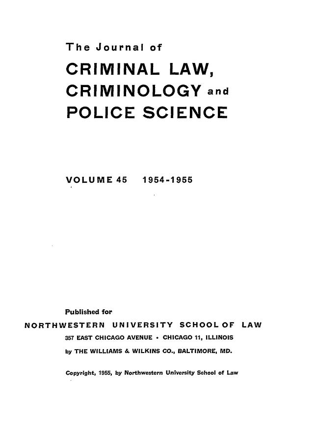 handle is hein.journals/jclc45 and id is 1 raw text is: The Journal of

CRIMINAL LAW,
CRIMINOLOGY and
POLICE SCIENCE

VOLUME 45

1954-1955

Published for
NORTHWESTERN        UNIVERSITY      SCHOOL OF LAW
357 EAST CHICAGO AVENUE  CHICAGO 11, ILLINOIS
by THE WILLIAMS & WILKINS CO., BALTIMORE, MD.

Copyright, 1955, by Northwestern University School of Law


