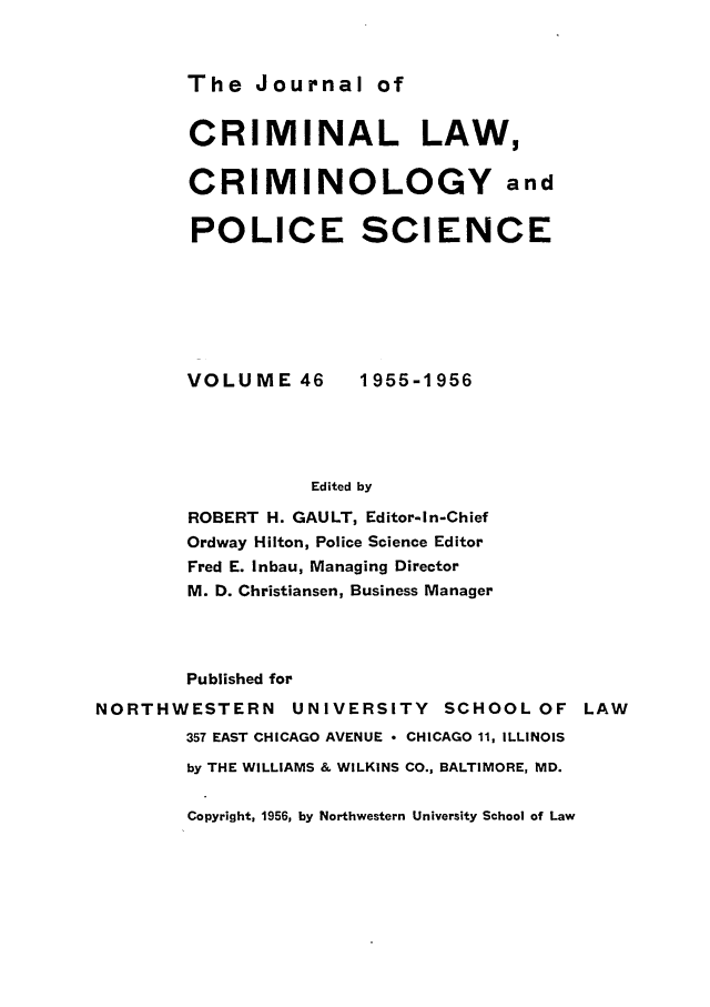 handle is hein.journals/jclc46 and id is 1 raw text is: The Journal of

CRIMINAL LAW,
CRIMINOLOGY and
POLICE SCIENCE

VOLUME 46

1955-1956

Edited by

ROBERT H. GAULT, Editor-In-Chief
Ordway Hilton, Police Science Editor
Fred E. Inbau, Managing Director
M. D. Christiansen, Business Manager
Published for
NORTHWESTERN         UNIVERSITY      SCHOOL OF LAW
357 EAST CHICAGO AVENUE  CHICAGO 11, ILLINOIS
by THE WILLIAMS & WILKINS CO., BALTIMORE, MD.

Copyright, 1956, by Northwestern University School of Law


