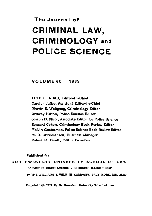 handle is hein.journals/jclc60 and id is 1 raw text is: The Journal of

CRIMINAL LAW,
CRIMINOLOGY and
POLICE SCIENCE
VOLUME 60          1969
FRED E. INBAU, Editor-In-Chief
Carolyn Jaffee, Assistant Editor-in-Chief
Marvin E. Wolfgang, Criminology Editor
Ordway Hilton, Police Science Editor
Joseph D. Nicol, Associate Editor for Police Science
Bernard Cohen, Criminology Book Review Editor
Melvin Gutterman, Police Science Book Review Editor
M. D. Christiansen, Business Manager
Robert H. Gault, Editor Emeritus
Published for
NORTHWESTERN         UNIVERSITY      SCHOOL OF LAW
357 EAST CHICAGO AVENUE - CHICAGO, ILLINOIS 60611
by THE WILLIAMS & WILKINS COMPANY, BALTIMORE, MD. 21202

Copyright @, 1969, By Northwestern University School of Law


