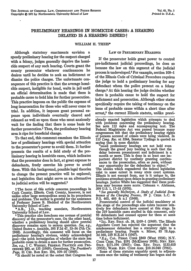 handle is hein.journals/jclc62 and id is 27 raw text is: TnE JournAL oF CwMIrL ,LW, COBIXOLOOT AND POLICE SCIENCE
Copyright 0 1971 by Northwestern University School of Law

PRELIMINARY HEARINGS IN HOMICIDE CASES: A HEARING
DELAYED IS A HEARING DENIEDt
WILLIAM H. THEIS*

Although    statutory  enactments    envision  a
speedy preliminary hearing for the suspect charged
with a felony, judges generally deprive the homi-
cide suspect of any such hearing. Courts grant the
county prosecutor whatever continuances he
desires until he decides to seek an indictment or
dismiss the police charges. The unfortunate con-
sequence of this practice is that the average homi-
cide suspect, ineligible for bond, waits in jail until
an official determination is made that there is
probable cause to hold him for further prosecution.
This practice imposes on the public the expense of
long incarceration for those who will never come to
trial. In addition, it imposes great personal ex-
pense upon individuals eventually cleared and
released as well as upon those who must anxiously
wait for the finding that there is some basis for
further prosecution.' Thus, the preliminary hearing
area is ripe for beneficial change.
To that end, this comment examines the Illinois
law of preliminary hearings with special attention
to the prosecutor's power to avoid them. It further
presents the results of a field study of the pre-
liminary hearing in homicide cases, which indicates
that the prosecutor does in fact, at great expense to
defendants, freely exercise his power to avoid
them. With this background, possible legal theories
to change the present practice will be explored;
and legislation that might serve as an alternative
to judicial action will be suggested.2
t The focus of this article concerns proceedings in
Cook County, Illinois. Cook County, however, is not
unlike other large metropolitan areas in its procedures
and problems. The author is grateful for the assistance
of Professor James B. Haddad of the Northwestern
University School of Law.
* A.B., J.D., teaching   associate, Northwestern
University School of Law.
'This practice also forecloses one avenue of pretrial
discovery of the prosecutor's case. On the other hand,
whether a preliminary hearing should allow pretrial
discovery remains open to serious question. See, e.g.,
United States v. Amabile, 395 F.2d 47, 53-54 (7th Cir.
1968). Accordingly, this comment will focus on the
preliminary hearing's obvious, widely acknowledged
goal-the quick investigation of whether the state has
probable cause to detain a man for further prosecution.
See, e.g., 1 C. WRIGHT, FEDE A a PRAcricE AND PRo-
cEnTRE §80, at 135 (1969); Greenberg, The President's
Page, 51 CHI. BAR Rxc. 106, 109-10 (1969).
2 It should be noted at the outset that Congress has

LAw op PRELnINARY      -EARiNGS
If the prosecutor holds great power to control
pre-indictment judicial proceedings, he does so
because the law on this segment of the judicial
process is undeveloped.3 For example, section 109-1
of the Illinois Code of Criminal Procedure requires
the judge to hold a preliminary hearing for any
defendant whom the police present on a felony
charge.4 At this hearing the judge decides whether
there is probable cause to hold the suspect for
indictment and prosecution. Although other states
specifically require the taking of testimony on the
issue of probable cause within a short time after
arrest,5 the current Illinois statute, unlike previ-
already enacted legislation which attempts to deal
with problems concerning the preliminary hearing.
See note 112 infra and accompanying text. The
Federal Magistrates Act was passed because many
congressmen felt that the preliminary hearing rights
of persons accused of crimes were being violated. In
113 Cong. Rec. at 3244, Senator Tydings is quoted as
saying that in some districts
small preliminary hearings are not held even
though the grand jury backlog is such that the
delay between presentment and indictment is a
month or more. This is done in at least one im-
portant district by routinely granting continu-
ances to the prosecution, often ex parte, without
any opportunity for the defendant to object.
The abuses which engendered the federal legislation
exist to some extent in many state court systems.
Illinois is not exempt from, nor is it unique in, the
problems attendant upon delays in granting preliminary
hearings. Justice White has suggested that these prob-
lems may become more acute. Coleman v. Alabama,
399 U.S. 1, 17-18 (1970).
3 See generally McIntyre, A Study of Judicial Dom-
inance of the Charging Process, 59 J. CRIM. L.C. &
P.S. 463, 466 & n.1 (1968).
Prosecutorial control of the judicial machinery at
this stage of the proceedings also exists because rela-
tively few defendants have counsel at this stage. In
the 219 homicide cases studied in this comment, only
93 defendants had counsel appear for them at some
time before indictment.
4 ILL. Rxv. STAT. ch. 38, §109-1 (1969). The Illinois
Appellate Court has rejected the argument that the
misdemeanor defendant has a statutory right to a
preliminary hearing. People v. Miner, 85 lU.App.
2d 360, 229 N.E.2d 4 (1967).
5E.g., CAn. PENAL CODE §860 (West 1956); N.Y.
CODE Casw. Pao. §191 (Mc~inney 1958); NEv. REv.
STAT. §171.196 (1967); ORE. Rxv. STAT. §133.610
(1953); WAsH. REv. CODE ANN. §10.16.040 (1961).
Some of these statutes arguably speak to adjourn-
ments once the taking of testimony has begun and do

Vol. 62, No. 1
Printed in U.S.A.


