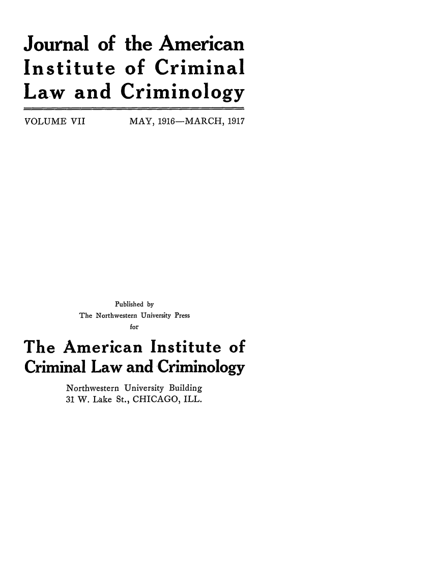 handle is hein.journals/jclc7 and id is 1 raw text is: Journal of
Institute
Law and

VOLUME VII

the American
of Criminal
Criminology
MAY, 1916-MARCH, 1917

Published by
The Northwestern University Press
for
The American Institute of
Criminal Law and Criminology
Northwestern University Building
31 W. Lake St., CHICAGO, ILL.


