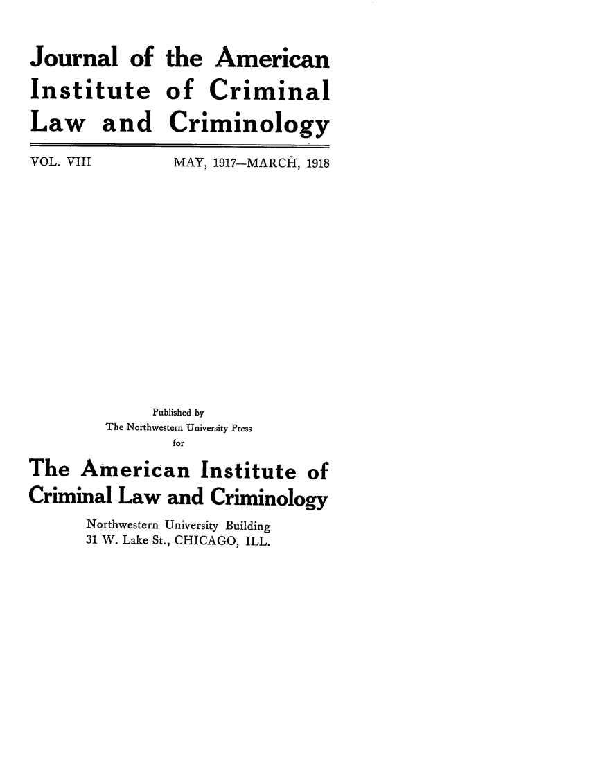 handle is hein.journals/jclc8 and id is 1 raw text is: Journal of
Institute
Law and

the American
of Criminal
Criminology

VOL. VIII

MAY, 1917-MARCHI, 1918

Published by
The Northwestern University Press
for
The American Institute of
Criminal Law and Criminology
Northwestern University Building
31 W. Lake St., CHICAGO, ILL.


