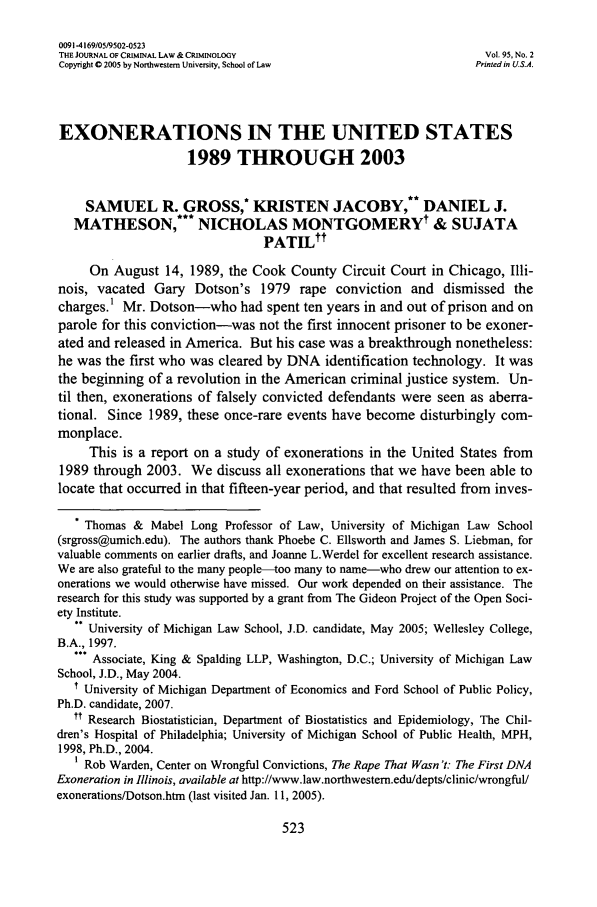 handle is hein.journals/jclc95 and id is 535 raw text is: 0091-4169/05/9502-0523
THE JOURNAL OF CRIMINAL LAw & CRIMINOLOGy                           Vol. 95, No. 2
Copyright 0 2005 by Northwestern University, School of Law         Printed in US.A.
EXONERATIONS IN THE UNITED STATES
1989 THROUGH 2003
SAMUEL R. GROSS,* KRISTEN JACOBY,** DANIEL J.
MATHESON,*** NICHOLAS MONTGOMERY & SUJATA
PATILtt
On August 14, 1989, the Cook County Circuit Court in Chicago, Illi-
nois, vacated Gary Dotson's 1979 rape conviction and dismissed the
charges.1 Mr. Dotson-who had spent ten years in and out of prison and on
parole for this conviction-was not the first innocent prisoner to be exoner-
ated and released in America. But his case was a breakthrough nonetheless:
he was the first who was cleared by DNA identification technology. It was
the beginning of a revolution in the American criminal justice system. Un-
til then, exonerations of falsely convicted defendants were seen as aberra-
tional. Since 1989, these once-rare events have become disturbingly com-
monplace.
This is a report on a study of exonerations in the United States from
1989 through 2003. We discuss all exonerations that we have been able to
locate that occurred in that fifteen-year period, and that resulted from inves-
* Thomas & Mabel Long Professor of Law, University of Michigan Law School
(srgross@umich.edu). The authors thank Phoebe C. Ellsworth and James S. Liebman, for
valuable comments on earlier drafts, and Joanne L.Werdel for excellent research assistance.
We are also grateful to the many people-too many to name-who drew our attention to ex-
onerations we would otherwise have missed. Our work depended on their assistance. The
research for this study was supported by a grant from The Gideon Project of the Open Soci-
ety Institute.
University of Michigan Law School, J.D. candidate, May 2005; Wellesley College,
B.A., 1997.
*.. Associate, King & Spalding LLP, Washington, D.C.; University of Michigan Law
School, J.D., May 2004.
1 University of Michigan Department of Economics and Ford School of Public Policy,
Ph.D. candidate, 2007.
tt Research Biostatistician, Department of Biostatistics and Epidemiology, The Chil-
dren's Hospital of Philadelphia; University of Michigan School of Public Health, MPH,
1998, Ph.D., 2004.
1 Rob Warden, Center on Wrongful Convictions, The Rape That Wasn t: The First DNA
Exoneration in Illinois, available at http://www.law.northwestem.edu/depts/clinic/wrongful/
exonerations/Dotson.htm (last visited Jan. 11, 2005).


