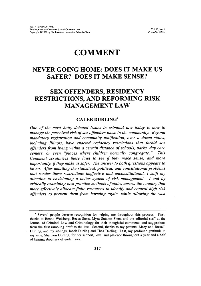 handle is hein.journals/jclc97 and id is 327 raw text is: 0091-4169/06/9701-0317THE JOURNAL OF CRIMINAL LAW & CRIMINOLOGY                       Vol. 97, No. ICopyright 0 2006 by Northwestern University, School of Law    Printed in U.S.A.COMMENTNEVER GOING HOME: DOES IT MAKE USSAFER? DOES IT MAKE SENSE?SEX OFFENDERS, RESIDENCYRESTRICTIONS, AND REFORMING RISKMANAGEMENT LAWCALEB DURLING*One of the most hotly debated issues in criminal law today is how tomanage the perceived risk of sex offenders loose in the community. Beyondmandatory registration and community notification, over a dozen states,including Illinois, have enacted residency restrictions that forbid sexoffenders from living within a certain distance of schools, parks, day carecenters, or even places where children normally congregate.      ThisComment scrutinizes these laws to see if they make sense, and moreimportantly, if they make us safer. The answer to both questions appears tobe no. After detailing the statistical, political, and constitutional problemsthat render these restrictions ineffective and unconstitutional, I shift myattention to envisioning a better system of risk management. I end bycritically examining best practice methods of states across the country thatmore effectively allocate finite resources to identify and control high riskoffenders to prevent them from harming again, while allowing the vast* Several people deserve recognition for helping me throughout this process. First,thanks to Benno Weisberg, Becca Stem, Myra Sutanto Shen, and the editorial staff at theJournal of Criminal Law and Criminology for their thoughtful comments and suggestionsfrom the first rambling draft to the last. Second, thanks to my parents, Mary and RussellDurling, and my siblings, Jacob Durling and Thea Durling. Last, my profound gratitude tomy wife, Shannon Durling, for her support, love, and patience throughout a year and a halfof hearing about sex offender laws.