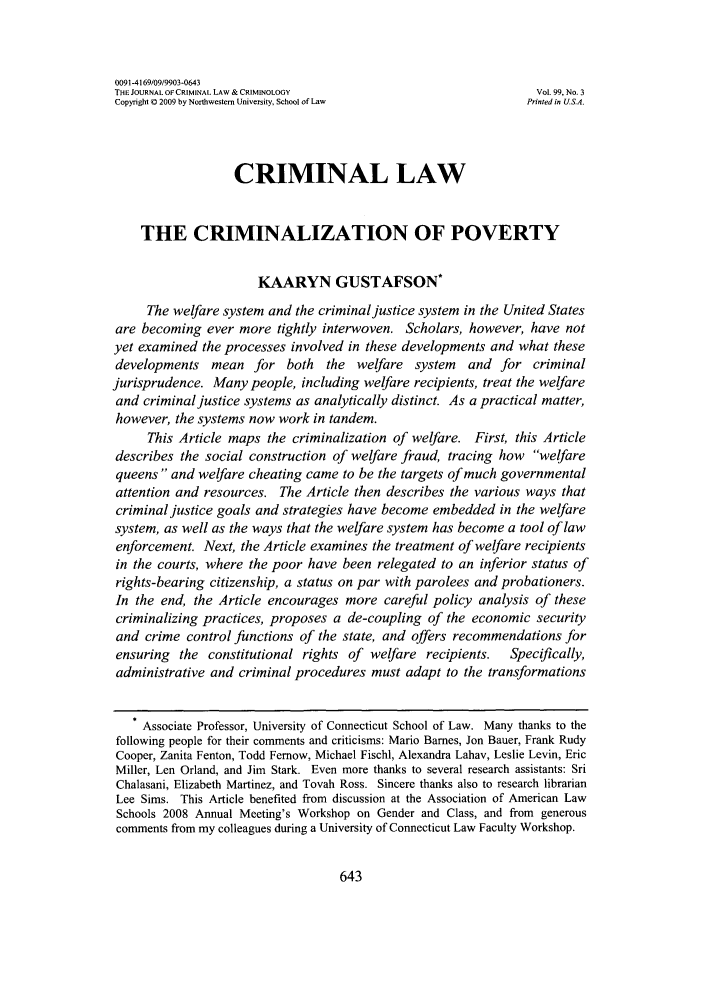 handle is hein.journals/jclc99 and id is 649 raw text is: 0091-4169/09/9903-0643THE JOURNAL OF CRIMINAL LAW & CRIMINOLOGY                       Vol. 99, No. 3Copyright 0 2009 by Northwestern University, School of Law     Printed in U.SA.CRIMINAL LAWTHE CRIMINALIZATION OF POVERTYKAARYN GUSTAFSON*The welfare system and the criminal justice system in the United Statesare becoming ever more tightly interwoven. Scholars, however, have notyet examined the processes involved in these developments and what thesedevelopments mean for both the welfare system and for criminaljurisprudence. Many people, including welfare recipients, treat the welfareand criminal justice systems as analytically distinct. As a practical matter,however, the systems now work in tandem.This Article maps the criminalization of welfare. First, this Articledescribes the social construction of welfare fraud, tracing how welfarequeens and welfare cheating came to be the targets of much governmentalattention and resources. The Article then describes the various ways thatcriminal justice goals and strategies have become embedded in the welfaresystem, as well as the ways that the welfare system has become a tool of lawenforcement. Next, the Article examines the treatment of welfare recipientsin the courts, where the poor have been relegated to an inferior status ofrights-bearing citizenship, a status on par with parolees and probationers.In the end, the Article encourages more careful policy analysis of thesecriminalizing practices, proposes a de-coupling of the economic securityand crime control functions of the state, and offers recommendations forensuring the constitutional rights of welfare recipients.   Specifically,administrative and criminal procedures must adapt to the transformations* Associate Professor, University of Connecticut School of Law. Many thanks to thefollowing people for their comments and criticisms: Mario Barnes, Jon Bauer, Frank RudyCooper, Zanita Fenton, Todd Femow, Michael Fischl, Alexandra Lahav, Leslie Levin, EricMiller, Len Orland, and Jim Stark. Even more thanks to several research assistants: SriChalasani, Elizabeth Martinez, and Tovah Ross. Sincere thanks also to research librarianLee Sims. This Article benefited from discussion at the Association of American LawSchools 2008 Annual Meeting's Workshop on Gender and Class, and from generouscomments from my colleagues during a University of Connecticut Law Faculty Workshop.