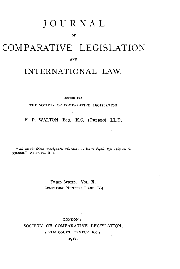 handle is hein.journals/jclilcs10 and id is 1 raw text is: JOURNALOFCOM PARATIVE LEGISLATIONANDINTERNATIONAL LAW.EDITED FORTHE SOCIETY OF COMPARATIVE LEGISLATIONBYF. P. WALTON, ESQ., K.C. (QUEBEC), LL.D.Ad: KOa T&S dXXIIs brwKe~/aOa ro?~telas ... lpL 7-6 -r'dp6Cv xov d60' KVXp'o't!ov-ARIST. Pol. II. i.THIRD SERIES. VOL. X.(COMPRISING NUMBERS I AND IV.)LONDON:SOCIETY OF COMPARATIVE LEGISLATION,I ELM COURT, TEMPLE, E.C.4.1928.