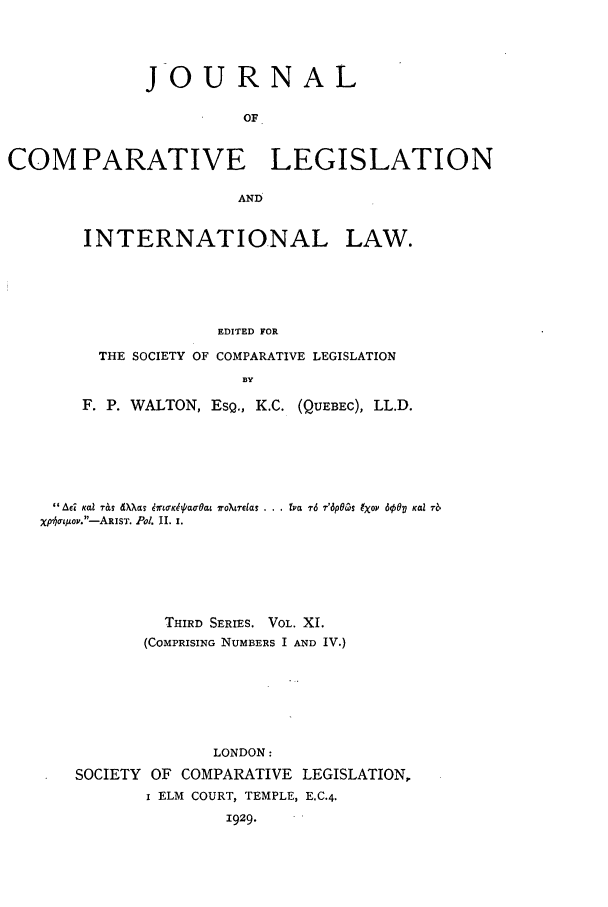 handle is hein.journals/jclilcs11 and id is 1 raw text is: JOURNALOFCOMPARATIVE LEGISLATIONANDINTERNATIONAL LAW.EDITED FORTHE SOCIETY OF COMPARATIVE LEGISLATIONBYF. P. WALTON, ESQ., K.C. (QUEBEC), LL.D.Adi Kai -r&T  Wagcz  6rtwc  ao-Oat r0?tas . .. fra T6 7'6pOaS 9Xov 6001 Kai 7-6xpo/oto.-ARIST. Pol. II. ,.THIRD SERIES. VOL. XI.(COMPRISING NUMBERS I AND IV.)LONDON:SOCIETY OF COMPARATIVE LEGISLATION,I ELM COURT, TEMPLE, E.C.4.1929.