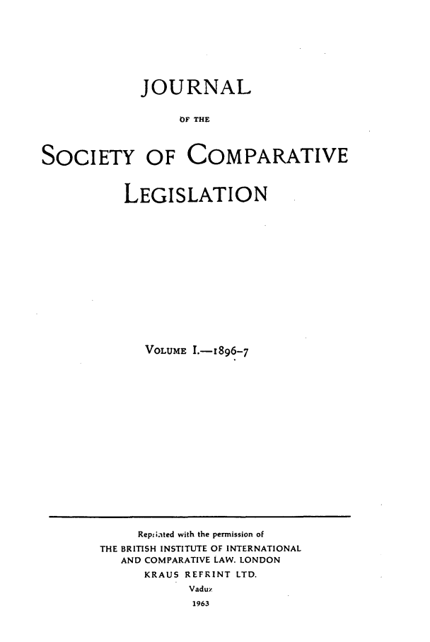 handle is hein.journals/jclilcs1111 and id is 1 raw text is: JOURNALOF THESOCIETY OF COMPARATIVELEGISLATIONVOLUME I.-1896-7Reptiated with the permission ofTHE BRITISH INSTITUTE OF INTERNATIONALAND COMPARATIVE LAW. LONDONKRAUS REFRINT LTD.Vaduz1963