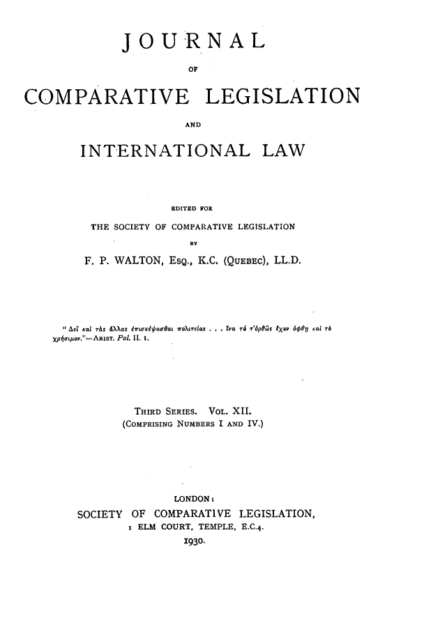 handle is hein.journals/jclilcs12 and id is 1 raw text is: JOURNALOFCOMPARATIVE LEGISLATIONANDINTERNATIONAL LAWEDITED FORTHE SOCIETY OF COMPARATIVE LEGISLATION3YF. P. WALTON, ESQ., K.C. (QUEBEC), LL.D.Ae? Kai r&,  .XXa  97wK'aPao' a at VoX7e'dt . .. tsa 76 T'pG9 IXO, 6gO?7 Kai raXphortfuov.-ARlST. Po. II. 1.THIRD SERIES. VOL. XIL(COMPRISING NUMBERS I AND IV.)LONDON:SOCIETY OF COMPARATIVE LEGISLATION,I ELM COURT. TEMPLE, E.C.4.1930.