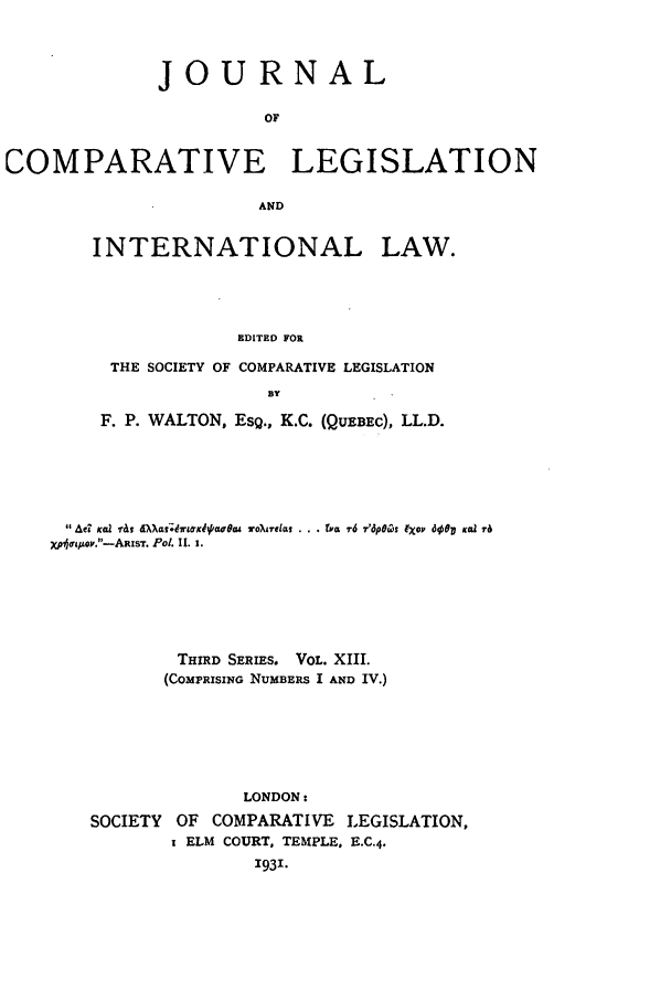 handle is hein.journals/jclilcs13 and id is 1 raw text is: JOURNALOFCOMPARATIVE LEGISLATIONANDINTERNATIONAL LAW.EDITED FORTHE SOCIETY OF COMPARATIVE LEGISLATION13YF. P. WALTON, ESQ., K.C. (QUEBEC), LL.D.Ae? Kai 1-ti  dX a;dlFKdq. Jtea4 To)reiat . . .  r6 vr'dp06pis IXOP doop Koa rXpe opv.-AzxsT. Pol Il. 1.THIRD SERIES. VOL. XIII.(COMPRISING NUMBERS I AND IV.)LONDON:SOCIETY OF COMPARATIVE LEGISLATION,I ELM COURT, TEMPLE, E.C.4.1931.
