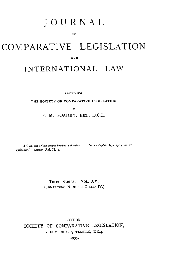 handle is hein.journals/jclilcs15 and id is 1 raw text is: JOURNALOFCOMPARATIVE LEGISLATIONANDINTERNATIONAL LAWEDITED FORTIlE SOCIETY OF COMPARATIVE LEGISLATIONBYF. M. GOADBY, ESQ., D.C.L. Ae K,,Z 7&s dXXat iir(0Khpa0Oat iroXire, . . . I'a r6 T'6pOas fXOV d9O0 Kai r6Xp4,goy.-ARtST. Pol. 11. 1.THIRD SERIES. VOL. XV.(COMPRISING NUMBERS I AND IV.)LONDON:SOCIETY OF COMPARATIVE LEGISLATION,i ELM COURT, TEMPLE, E.C.4.'933.