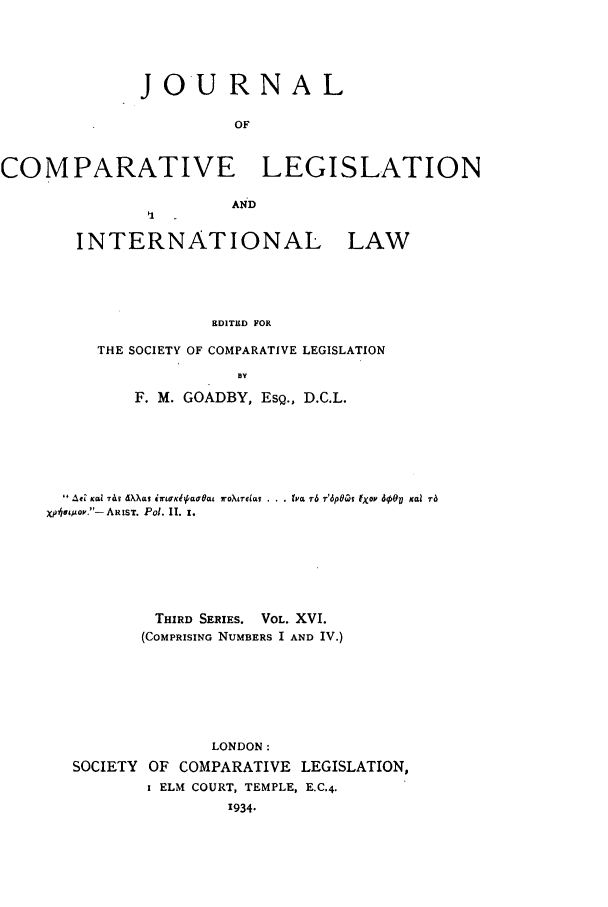 handle is hein.journals/jclilcs16 and id is 1 raw text is: JOURNALOFCOMPARATIVE LEGISLATIONINTERNATIONAL LAWEDITED FORTHE SOCIETY OF COMPARATIVE LEGISLATIONBYF. M. GOADBY, ESQ., D.C.L.AC eal Tv  XX 0tw  'Kla~tat rotreLat  .. t'ct r6 r'6p6Ci Ipox 600V  Kcai raxphoesov.-ARIST. Pol. II. 1.THIRD SERIES. VOL. XVI.(COMPRISING NUMBERS I AND IV.)LONDON:SOCIETY OF COMPARATIVE LEGISLATION,I ELM COURT, TEMPLE, E.C.4.'934.