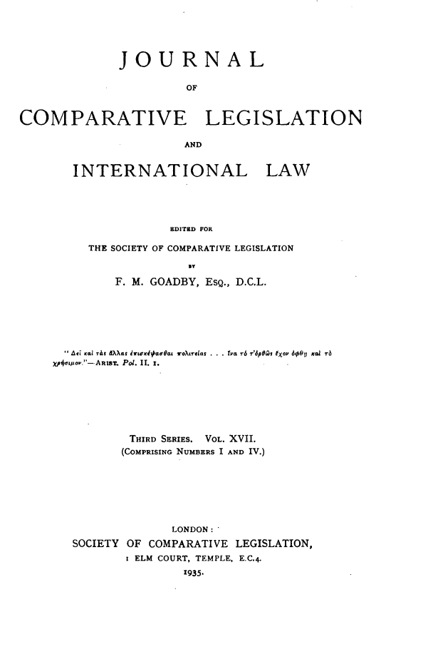 handle is hein.journals/jclilcs17 and id is 1 raw text is: JOURNALOFCOMPARATIVE LEGISLATIONANDINTERNATIONAL LAWHDITHD FORTHE SOCIETY OF COMPARATIVE LEGISLATIONITF. M. GOADBY, ESQ., D.C.L.Ati KI7&s OAat hriCK4 u~a  roXreiat ..  ta r6 r'dpei~ tXov 6007 Kal r-bXp4ato..-ARtsr. P01. II. r.THIRD SERIES. VOL. XVII.(COMPRISING NUMBERS I AND IV.)LONDON:'SOCIETY OF COMPARATIVE LEGISLATION,I ELM COURT, TEMPLE, E.C.4.1935.