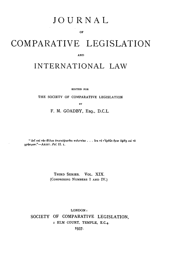 handle is hein.journals/jclilcs19 and id is 1 raw text is: JO URN A LOFCOMPARATIVE LEGISLATIONANDINTERNATIONAL LAWEDITED FORTHE SOCIETY OF COMPARATIVE LEGISLATIONBYF. M. GOADBY, EsQ., D.C.L. Ad Kalr~ Wa IXTLg ruK4oewfu roXtrelo.s . . . Zva 7-6 T6pOas 1yoI' 600PB Kai 7-6Xpja&1Aoy.-ARIST. Pol. 11. 1.THIRD SERIES. VOL. XIX.(COMPRISING NUMBERS I AND IV.)LONDON:SOCIETY    OF   COMPARATIVE      LEGISLATION,I ELM COURT, TEMPLE, E.C.4.'937.