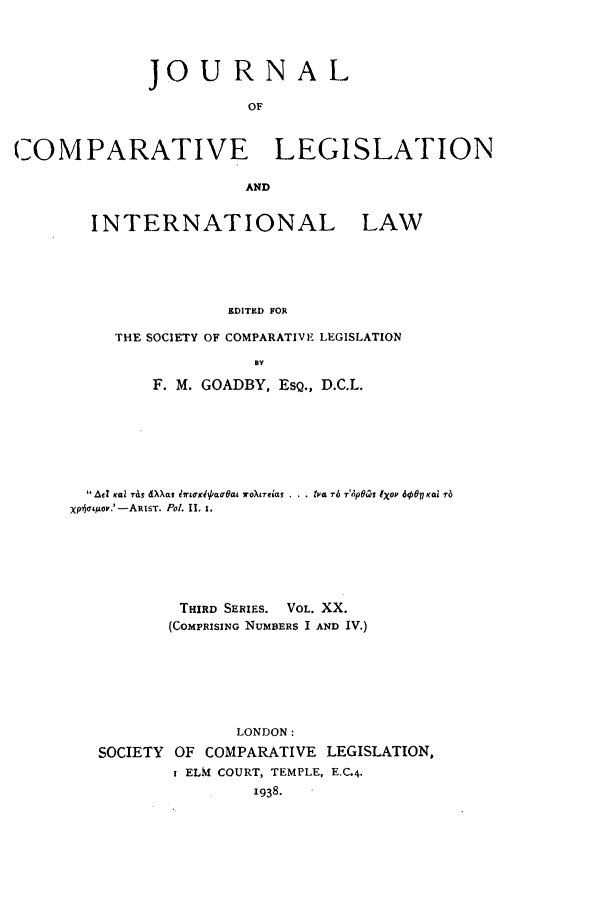 handle is hein.journals/jclilcs20 and id is 1 raw text is: JOU RNA LOFCOMPARATIVE LEGISLATIONANDINTERNATIONAL LAWEDITED FORTHE SOCIETY OF COMPARATIVE LEGISLATIONByF. M. GOADBY, ESQ., D.C.L.Aft Kcai ,& d~as lrtowibaoat VO)XL7EI'aS t,'a Tb 7'4p9al IXOP 86 Kai 1-6mailo'rO.'-ARIST. Pol. 11. 1.THIRD SERIES. VOL. XX.(COMPRISING NUMBERS I AND IV.)LONDON:SOCIETY OF COMPARATIVE LEGISLATION,I ELM COURT, TEMPLE, E.C.4.1938.