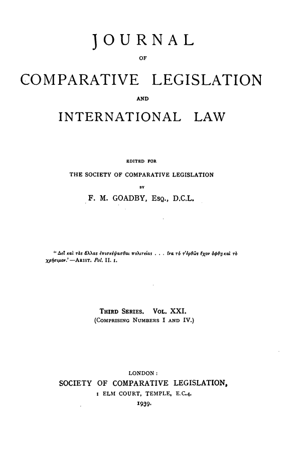 handle is hein.journals/jclilcs21 and id is 1 raw text is: JOURNALOFCOMPARATIVE LEGISLATIONANDINTERNATIONAL LAWEDITED FORTHE SOCIETY OF COMPARATIVE LEGISLATIONByF. M. GOADBY, ESQ., D.C.L.ACT KQaZ Tat dXkat  KWK aOa, ToXiTea  .. v. r6  T'A p Co XO0P JO KQ. TaXp~oL/LO'.'-ARIST. Pot. 11. 1.THIRD SERIES. VOL. XXI.(COMPRISING NUMBERS I AND IV.)LONDON:SOCIETY OF COMPARATIVE LEGISLATION,I ELM COURT, TEMPLE, E.C,4,'939.