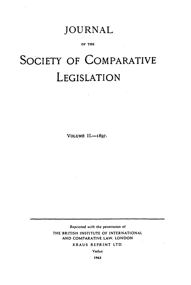 handle is hein.journals/jclilcs2222 and id is 1 raw text is: JOURNALOF THESOCIETY OF COMPARATIVELEGISLATIONVOLUME II.-1897.Reprinted with the permission ofTHE BRITISH INSTITUTE OF INTERNATIONALAND COMPARATIVE LAW. LONDONKRAUS REPRINT LTD.Vaduz196.3