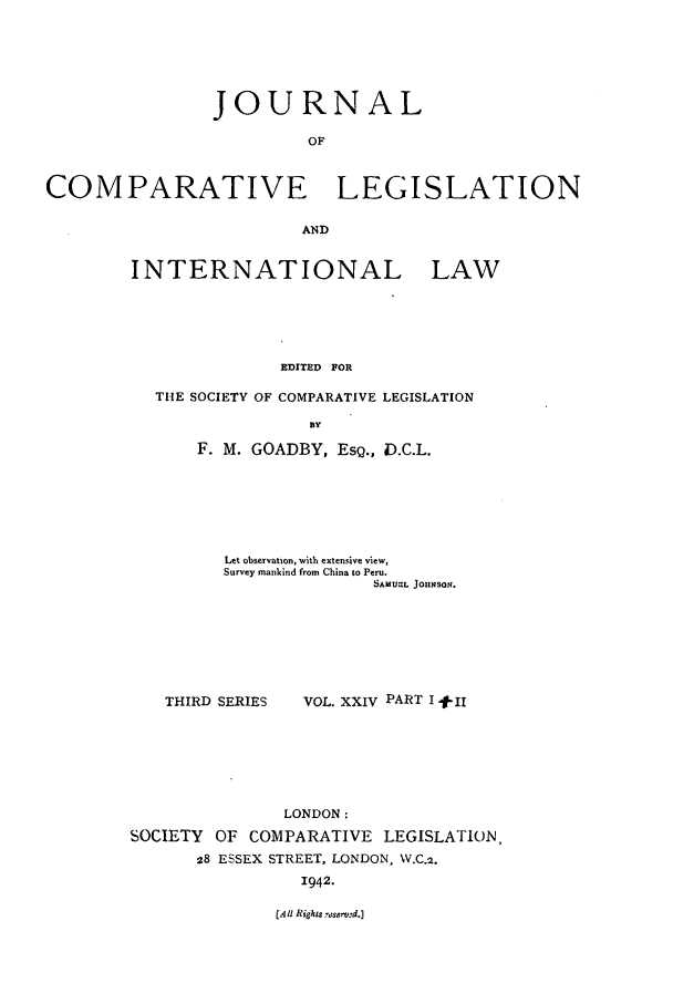 handle is hein.journals/jclilcs24 and id is 1 raw text is: JOURNALOFCOMPARATIVE LEGISLATIONANDINTERNATIONAL LAWEDITED FORTIE SOCIETY OF COMPARATIVE LEGISLATIONDyF. M. GOADBY, ESQ., D.C.L.Let observation, with extensive view,Survey mankind from China to Peru.SAMUEL JOHNSOn.THIRD SERIESVOL. XXIV PART I + IlLONDON:SOCIETY OF COMPARATIVE LEGISLATION28 ESSEX STREET, LONDON, W.C.2.1942.(Ali Rights 7aserv'd.]