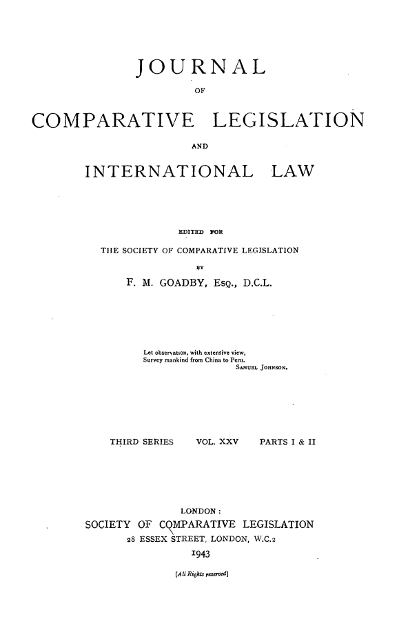 handle is hein.journals/jclilcs25 and id is 1 raw text is: JOURNALOFCOMPARATIVE LEGISLATIONANDINTERNATIONAL LAWEDITED FORTIIE SOCIETY OF COMPARATIVE LEGISLATIONF. M. GOADBY, ESQ., D.C.L.Let observation, with extensive view,Survey mankind from China to Peru.SANUEL JOHNSON.THIRD SERIESVOL. XXV  PARTS I & IILONDON:SOCIETY OF C MPARATIVE LEGISLATION28 ESSEX STREET, LONDON, W.C.21943(A i Rights reserved]