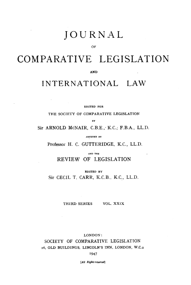 handle is hein.journals/jclilcs29 and id is 1 raw text is: JOURNALOFCOMPARATIVE LEGISLATIONANDINTERNATIONAL LAWEDITED FORTHE SOCIETY OF COMPARATIVE LEGISLATIONBYSir ARNOLD McNAIR, C.B.E.,- K.C.; F.B.A., LL.D.ASSISTED BYProfessor H. C. GUTTERIDGE, K.C., LL.D.AND THREVIEW    OF LEGISLATIONEDITED BYSir CECIL T. CARR, K.C.B., K.C., LL.D.THIRD SERIESVOL. XXIXLONDON:SOCIETY OF COMPARATIVE LEGISLATION26, OLD BUILDINGS, LINCOLN'S INN, LONDON, W.C.21947[All Rights reserved]
