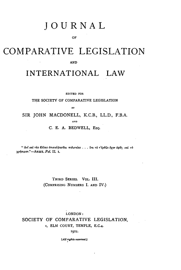 handle is hein.journals/jclilcs3 and id is 1 raw text is: JOURNALOFCOMPARATIVE LEGISLATIONANDINTERNATIONAL LAWEDITED FORTHE SOCIETY OF COMPARATIVE LEGISLATIONBVSIR JOHN MACDONELL, K.C.B., LL.D., F.B.A.ANDC. E. A. BEDWELL, ESQ.  AeZ  Ka.l  7&I  d) g  ?T KI aolat  ro ~ureas  &ti'm  '6  r'6p6(g  ex ov 600t  Kal  raXp7aqMO.-ARIST. Pol. II. 1.THIRD SERIES. VOL. III.(COMPRISING NUMBERS I. AND IV.)LONDON:SOCIETY     OF COMPARATIVE          LEGISLATION,i, ELM COURT, TEMPLE, E.C.4.1921.(All rtgtsI risorved.)
