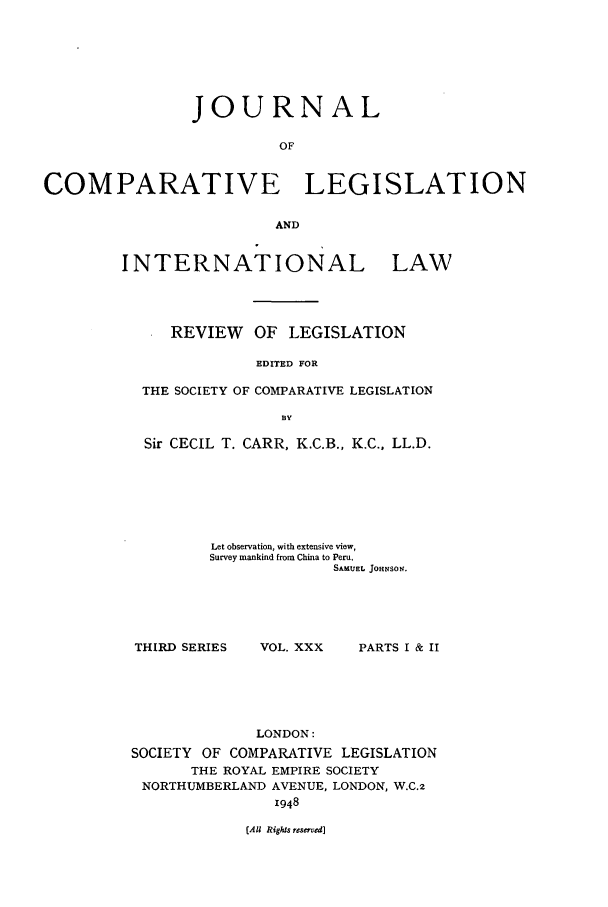 handle is hein.journals/jclilcs30 and id is 1 raw text is: JOURNALOFCOMPARATIVE LEGISLATIONANDINTERNATIONAL LAWREVIEW OF LEGISLATIONEDITED FORTHE SOCIETY OF COMPARATIVE LEGISLATIONBYSir CECIL T. CARR, K.C.B., K.C., LL.D.Let observation, with extensive view,Survey mankind from China to Peru.SAMUEL JOHNSOS.THIRD SERIESVOL. XXX   PARTS I & IILONDON:SOCIETY OF COMPARATIVE LEGISLATIONTHE ROYAL EMPIRE SOCIETYNORTHUMBERLAND AVENUE, LONDON, W.C.21948(All Rights reserved]