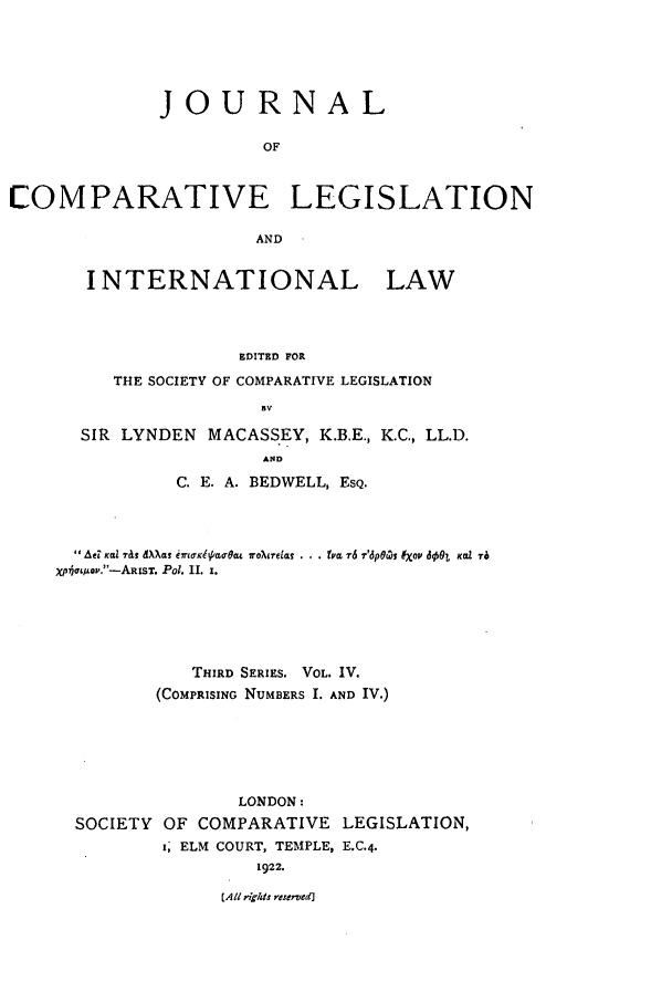 handle is hein.journals/jclilcs4 and id is 1 raw text is: JOURNALOFCOMPARATIVE LEGISLATIONANDINTERNATIONAL LAWEDITED FORTHE SOCIETY OF COMPARATIVE LEGISLATIONBVSIR LYNDEN MACASS.EY, K.B.E., K.C., LL.D.ANDC. E. A. BEDWELL, ESQ. AeF KdIZ Tels WXas ei-ttpcqaua 2o~relas . . . tva 7-6 7dp~czy IXOi dg$L Kal 76xp5atop.-ARIsT. Pol. II. I.THIRD SERIES. VOL. IV.(COMPRISING NUMBERS I. AND IV.)LONDON:SOCIETY OF COMPARATIVE LEGISLATION,I; ELM COURT, TEMPLE, E.C.4.1922.[AlI    glits reserved]