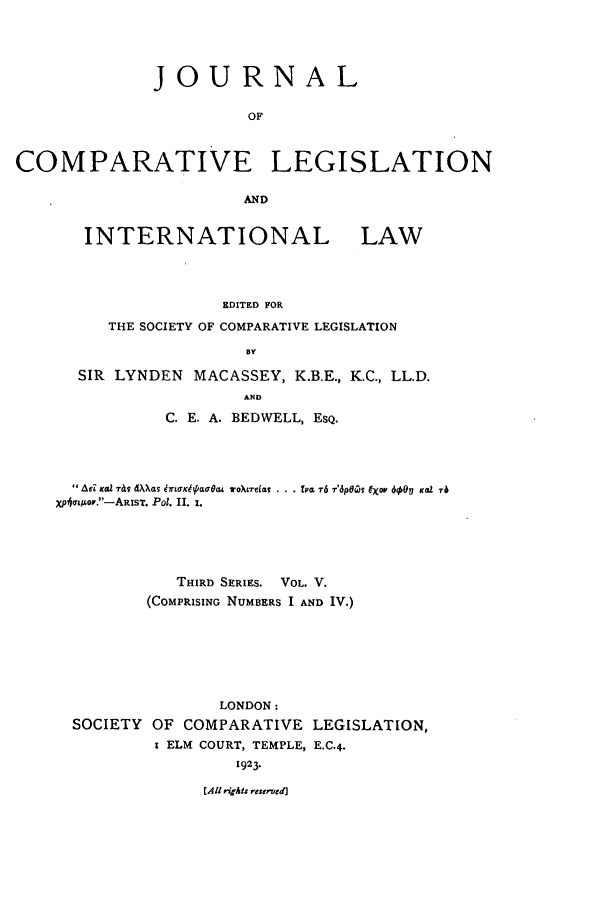 handle is hein.journals/jclilcs5 and id is 1 raw text is: JOURNALOFCOMPARATIVE LEGISLATIONANDINTERNATIONAL LAWEDITED FORTHE SOCIETY OF COMPARATIVE LEGISLATIONBYSIR LYNDEN MACASSEY, K.B.E., K.C., LL.D.ANDC. E. A. BEDWELL, ESQ.Ad KGZ -r&s dX)~Gs brlLffK4&U4Yeo  TO~tTeas  .l TV  6 7'6p6OZ  (Xf 60Oi, Keal '6Xpicrw or.-ARisT. Pot. Il, i.THIRD SERIES. VOL. V.(COMPRISING NUMBERS I AND IV.)LONDON:SOCIETY OF COMPARATIVE LEGISLATION,i ELM COURT, TEMPLE, E.C.4.1923.[All rigts resemed]