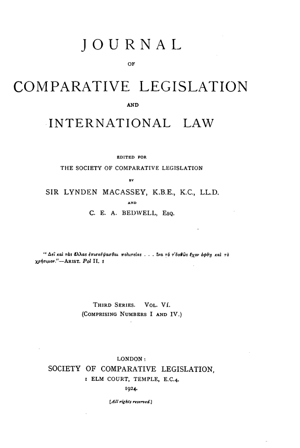 handle is hein.journals/jclilcs6 and id is 1 raw text is: JOURNALOFCOMPARATIVE LEGISLATIONAND.INTERNATIONAL LAWEDITED FORTHE SOCIETY OF COMPARATIVE LEGISLATIONBYSIR LYNDEN MACASSEY, K.B.E., K.C., LL.D.ANDC2. E. A. BED)WELL, ESQ. Ae Kai 7&s Xa &rbrKIia0r6at roXrelas . . T f r6 r'6otiOs lXop 60V Kal rbX)jIa&oz.-ARIST. Pol II. ITHIRD SERIES. VOL. Vf.(COMPRISING NUMBERS I AND IV.)LONDON:SOCIETY OF COMPARATIVE LEGISLATION,I ELM COURT, TEMPLE, E.C.4,1924.[All rirlts reterve4.]