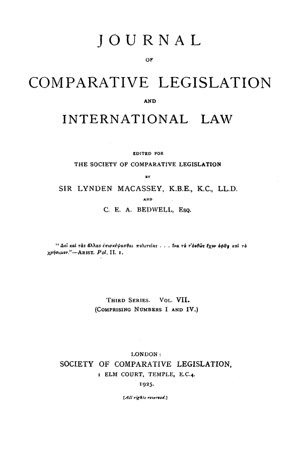 handle is hein.journals/jclilcs7 and id is 1 raw text is: JOURNALOFCOMPARATIVE LEGISLATIONANDINTERNATIONAL LAWEDITED FORTHE SOCIETY OF COMPARATIVE LEGISLATIONuYSIR LYNDEN MACASSEY, K.B.E., K.C., LL.D.ANDC. E. A. BEDWELL, ESQ.Af Kai Tils 7&I &X),T iCK~urdat WaOLTECCL . . . Na, T6 r'dorct IXCW 600J Kai rbxp*%uo;,.-AeIT. Pol. 11. 1.THIRD SERIES. VOL. VII.(COMPRISING NUMBERS I AND IV.)LONDON :SOCIETY    OF COMPARATIVE LEGISLATION,ELM COURT, TEMPLE, E.C.4.1925.(All rights rrservid.]