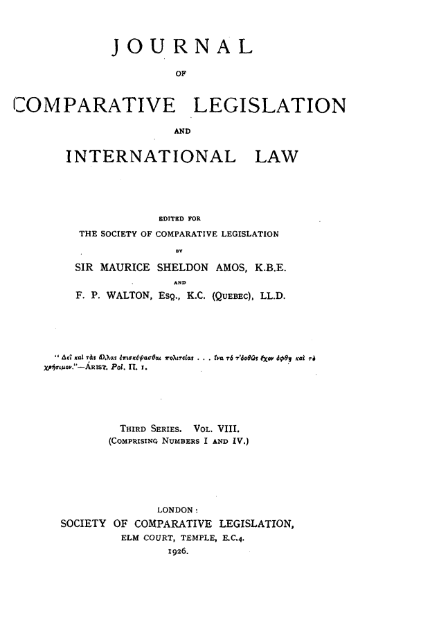 handle is hein.journals/jclilcs8 and id is 1 raw text is: JOURNALOFCOMPARATIVE LEGISLATIONANDINTERNATIONAL LAWEDITED FORTHE SOCIETY OF COMPARATIVE LEGISLATIONBVSIR MAURICE SHELDON AMOS, K.B.E.ANDF. P. WALTON, ESQ., K.C. (QUEBEC), LL.D.A6I Ka tts XaS 9rWid,/ao-6u lro~crelas . . . tyct 7-6 T'doQM~ IXOP' dooN Ka i-XpJLo.-ARIST. Pol. II. 1.THIRD SERIES. VOL. VIII.(COMPRISING NUMBERS I AND IV.)LONDON:SOCIETY OF COMPARATIVE LEGISLATION,ELM COURT, TEMPLE, E.C.4.1926.