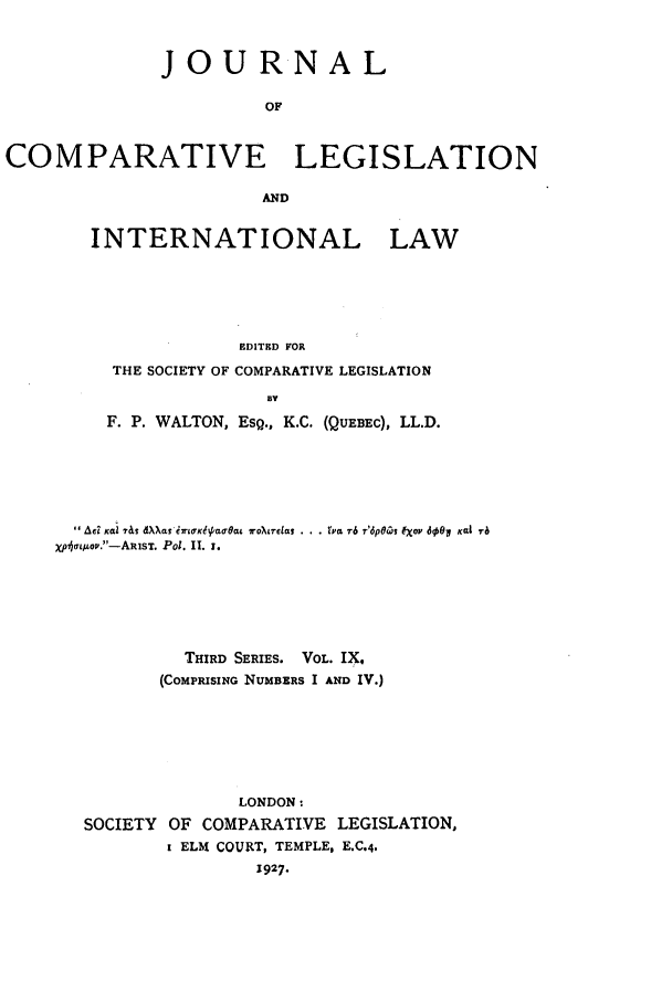handle is hein.journals/jclilcs9 and id is 1 raw text is: JOUR NALOFCOMPARATIVE LEGISLATIONANDINTERNATIONAL LAWEDITED FORTHE SOCIETY OF COMPARATIVE LEGISLATIONBYF. P. WALTON, ESQ., K.C. (QUEBEC), LL.D.Ad xai 7&S dXXS iltTLfKha8ra  IroXtreis . ..   L 76 r'dp0'y Iov 6001 Kai Txj,(tnop.-ARIsT. Pol. I. 1.THIRD SERIES. VOL. IX,(COMPRISING NUMBERS I AND IV.)LONDON:SOCIETY OF COMPARATIVE LEGISLATION,I ELM COURT, TEMPLE, E.C.4,1927.