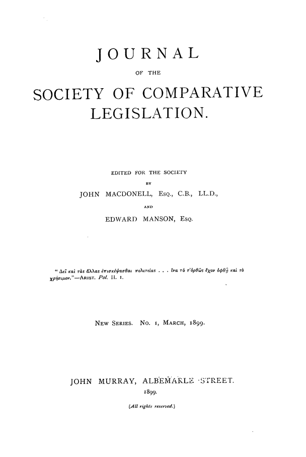 handle is hein.journals/jclilcs9001 and id is 1 raw text is: JOURNALOF THESOCIETY OF COMPARATIVELEGISLATION.EDITED FOR THE SOCIETYBYJOHN MACDONELL, ESQ., C.B., LL.D.,ANDEDWARD MANSON, EsQ.A6 Kat rb  dtXXas 6 s 6tfKg/aTOa  7roLTEias . . . i'ia T6 r'6pOw  gXov dpO  Kai B-XpLoO.-ARIST. Pol. I1. i.NEW SERIES. No. I, MARCH, 1899.JOHN MURRAY, ALBEMARLE STREET.1899.(All rtghk/s reserved.)