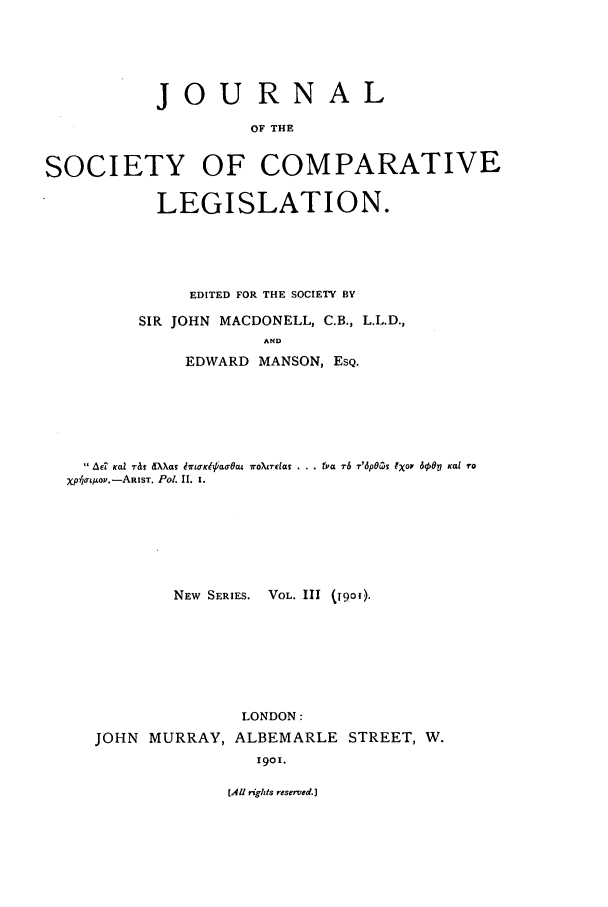 handle is hein.journals/jclilcs9003 and id is 1 raw text is: JOURNALOF THESOCIETY OF COMPARATIVELEGISLATION.EDITED FOR THE SOCIETY BYSIR JOHN MACDONELL, C.B., L.L.D.,ANDEDWARD MANSON, ESQ. AC? ical iT&f ,dXas 171KitkaOat roXL7elczl . . . tya T6 T'6POC5 IXOF 608?1 Kai ToXpoNEtWSoI.-EASsT. P01. (9. .NEW SERIES. VOL. 111 (19o1).JOHN MURRAY,LONDON:ALBEMARLE STREET, W.1901.[All rights reserved.]