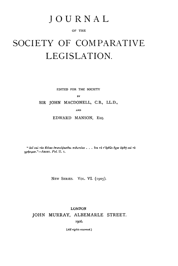 handle is hein.journals/jclilcs9006 and id is 1 raw text is: JOURNALOF THESOCIETY OF COMPARATIVELEGISLATION.EDITED FOR THE SOCIETYBYSIR JOHN MACDONELL, C.B., LL.D.,ANDEDWARD MANSON, ESQ.Ad Kat rIL Wkas drl0'Klpaa'aL roirclas . . . (Ya 7-6 7'6pOc(s tXov 69501 Kal T6Xp75Lo.-ARIST. Pol. II. 1.NEW SERIES. VOL. VI. (1905).LONDONJOHN MURRAY, ALBEMARLE STREET.i9O6.(All rights resered.]